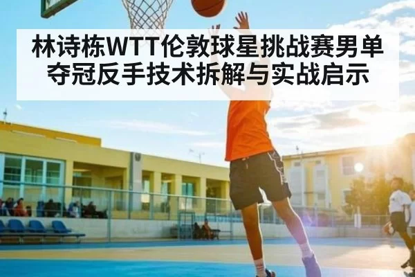 林诗栋WTT伦敦球星挑战赛男单夺冠反手技术拆解与实战启示