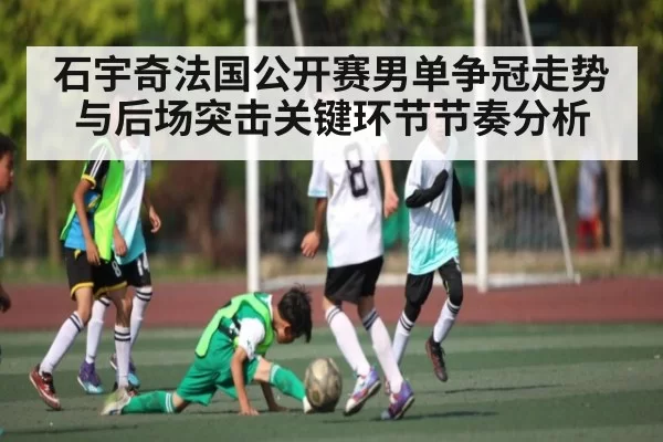 石宇奇法国公开赛男单争冠走势与后场突击关键环节节奏分析